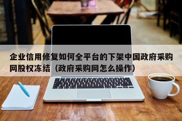 企业信用修复如何全平台的下架中国政府采购网股权冻结（政府采购网怎么操作）
