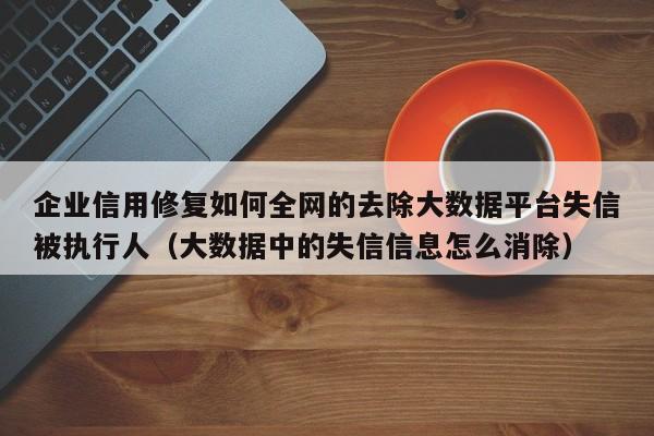 企业信用修复如何全网的去除大数据平台失信被执行人（大数据中的失信信息怎么消除）