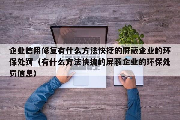 企业信用修复有什么方法快捷的屏蔽企业的环保处罚（有什么方法快捷的屏蔽企业的环保处罚信息）