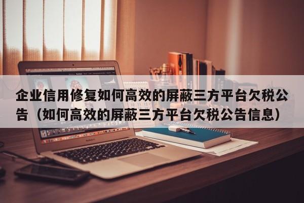企业信用修复如何高效的屏蔽三方平台欠税公告（如何高效的屏蔽三方平台欠税公告信息）