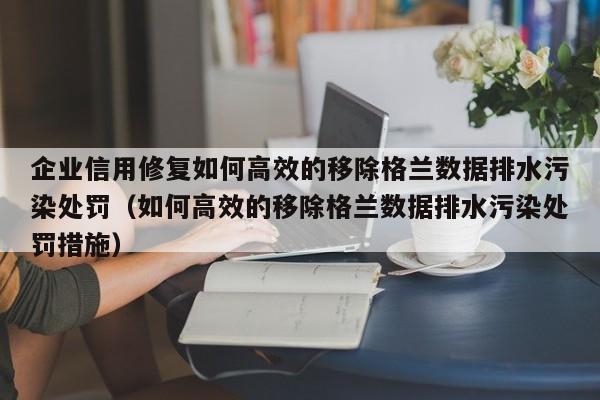 企业信用修复如何高效的移除格兰数据排水污染处罚（如何高效的移除格兰数据排水污染处罚措施）