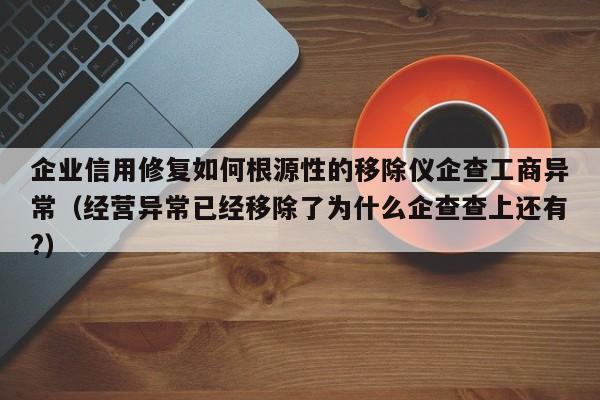 企业信用修复如何根源性的移除仪企查工商异常（经营异常已经移除了为什么企查查上还有?）