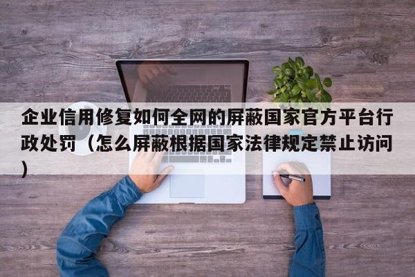 企业信用修复如何全网的屏蔽国家官方平台行政处罚（怎么屏蔽根据国家法律规定禁止访问）