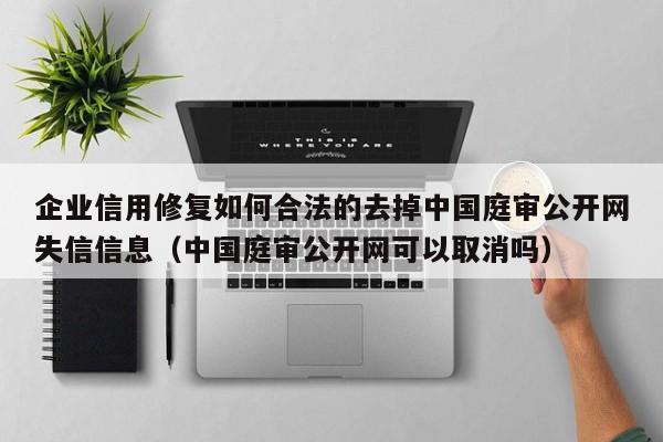企业信用修复如何合法的去掉中国庭审公开网失信信息（中国庭审公开网可以取消吗）