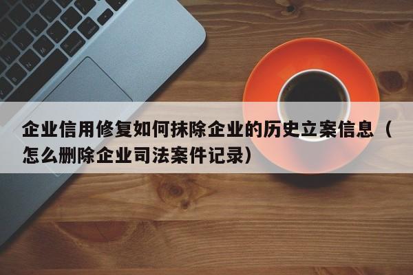 企业信用修复如何抹除企业的历史立案信息（怎么删除企业司法案件记录）