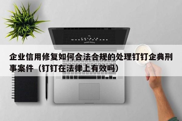 企业信用修复如何合法合规的处理钉钉企典刑事案件（钉钉在法律上有效吗）