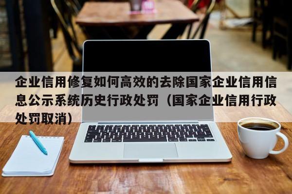 企业信用修复如何高效的去除国家企业信用信息公示系统历史行政处罚（国家企业信用行政处罚取消）