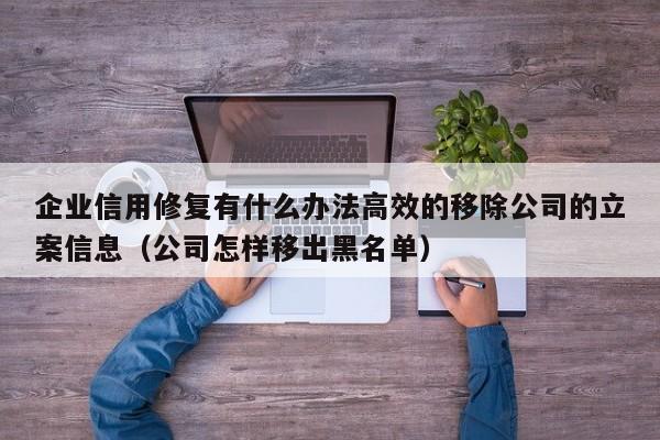 企业信用修复有什么办法高效的移除公司的立案信息（公司怎样移出黑名单）