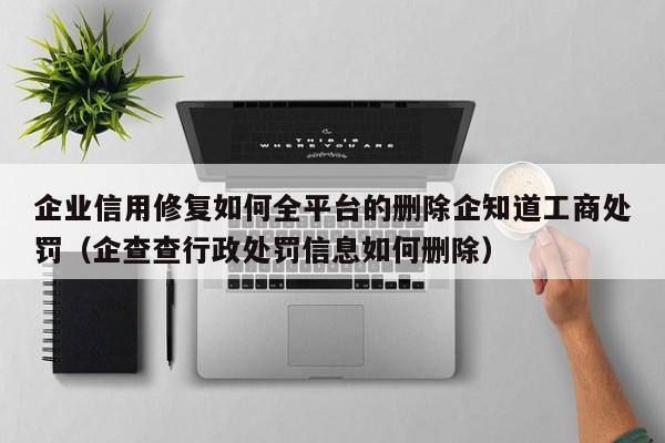 企业信用修复如何全平台的删除企知道工商处罚（企查查行政处罚信息如何删除）