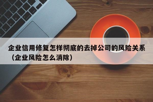 企业信用修复怎样彻底的去掉公司的风险关系（企业风险怎么消除）