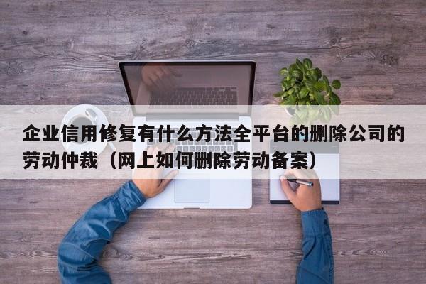 企业信用修复有什么方法全平台的删除公司的劳动仲裁（网上如何删除劳动备案）