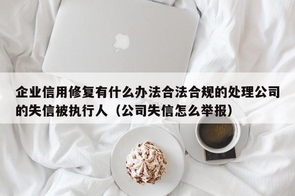 企业信用修复有什么办法合法合规的处理公司的失信被执行人（公司失信怎么举报）
