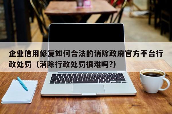 企业信用修复如何合法的消除政府官方平台行政处罚（消除行政处罚很难吗?）
