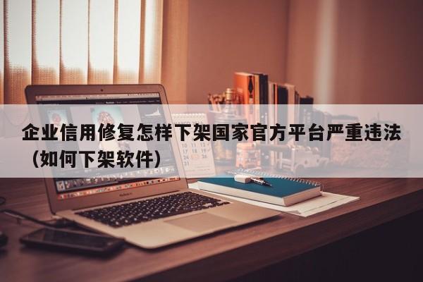 企业信用修复怎样下架国家官方平台严重违法（如何下架软件）