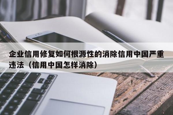 企业信用修复如何根源性的消除信用中国严重违法（信用中国怎样消除）