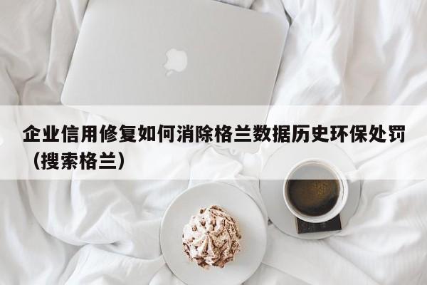 企业信用修复如何消除格兰数据历史环保处罚（搜索格兰）