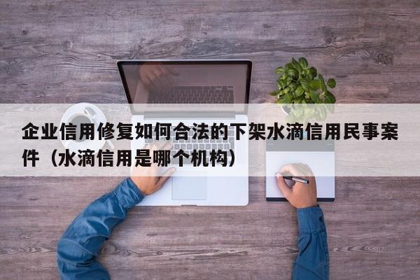 企业信用修复如何合法的下架水滴信用民事案件（水滴信用是哪个机构）