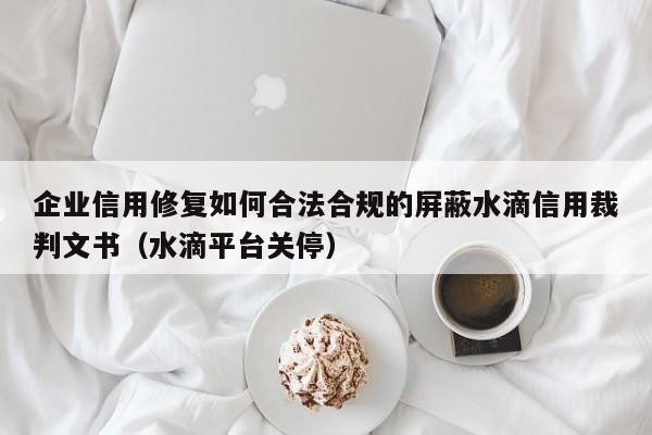 企业信用修复如何合法合规的屏蔽水滴信用裁判文书（水滴平台关停）