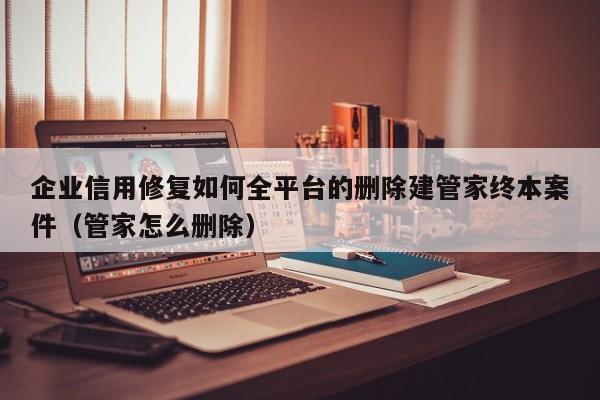 企业信用修复如何全平台的删除建管家终本案件（管家怎么删除）