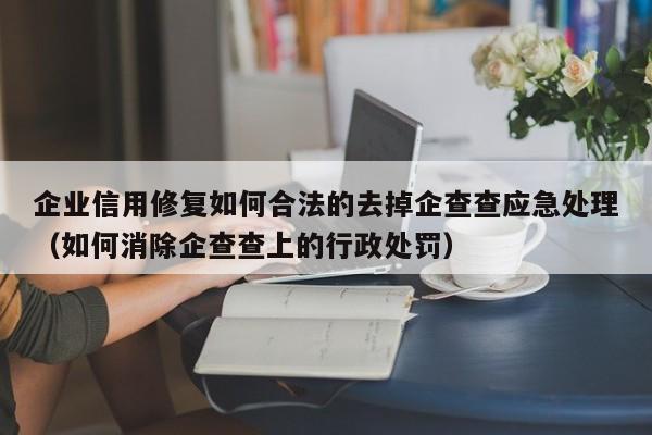 企业信用修复如何合法的去掉企查查应急处理（如何消除企查查上的行政处罚）