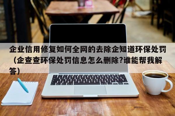 企业信用修复如何全网的去除企知道环保处罚（企查查环保处罚信息怎么删除?谁能帮我解答）