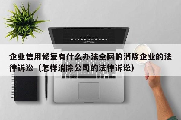 企业信用修复有什么办法全网的消除企业的法律诉讼（怎样消除公司的法律诉讼）