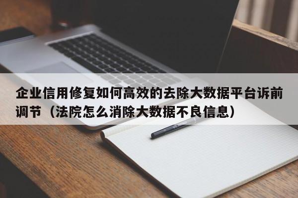 企业信用修复如何高效的去除大数据平台诉前调节（法院怎么消除大数据不良信息）