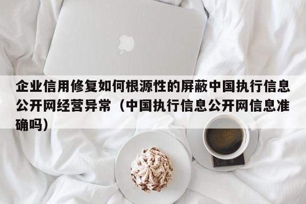 企业信用修复如何根源性的屏蔽中国执行信息公开网经营异常（中国执行信息公开网信息准确吗）