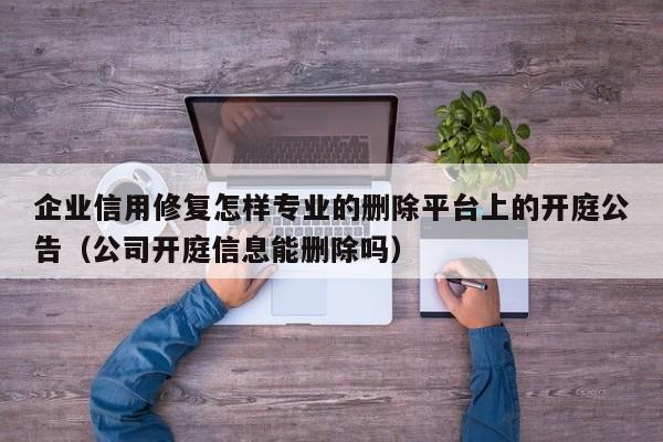企业信用修复怎样专业的删除平台上的开庭公告（公司开庭信息能删除吗）