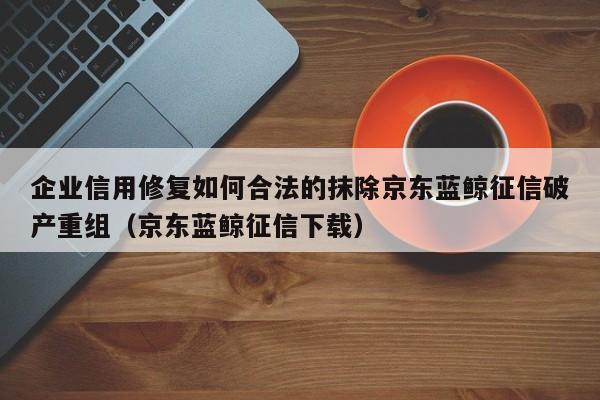 企业信用修复如何合法的抹除京东蓝鲸征信破产重组（京东蓝鲸征信下载）