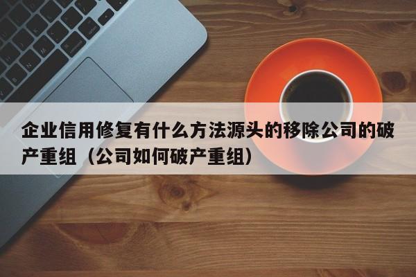 企业信用修复有什么方法源头的移除公司的破产重组（公司如何破产重组）
