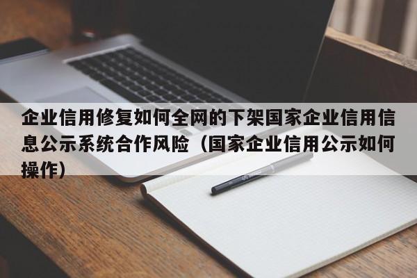 企业信用修复如何全网的下架国家企业信用信息公示系统合作风险（国家企业信用公示如何操作）