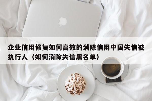 企业信用修复如何高效的消除信用中国失信被执行人（如何消除失信黑名单）