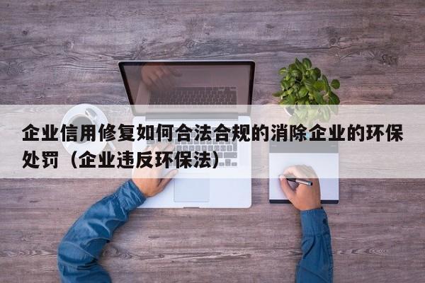 企业信用修复如何合法合规的消除企业的环保处罚（企业违反环保法）