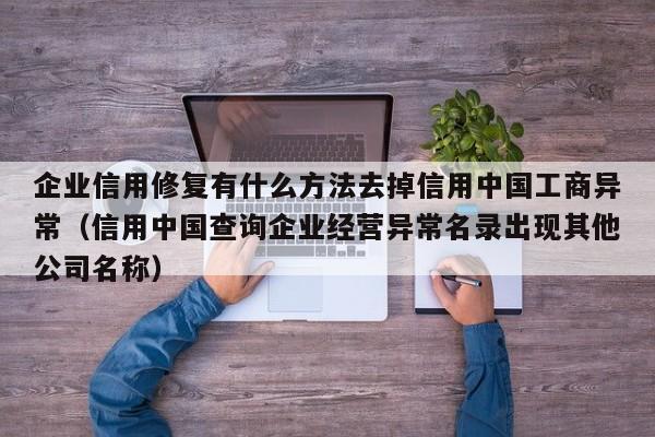 企业信用修复有什么方法去掉信用中国工商异常（信用中国查询企业经营异常名录出现其他公司名称）