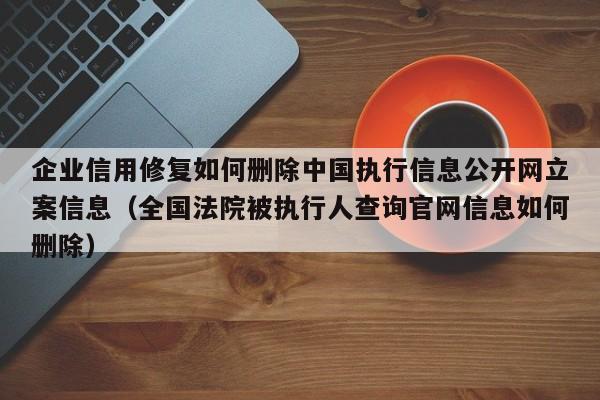 企业信用修复如何删除中国执行信息公开网立案信息（全国法院被执行人查询官网信息如何删除）