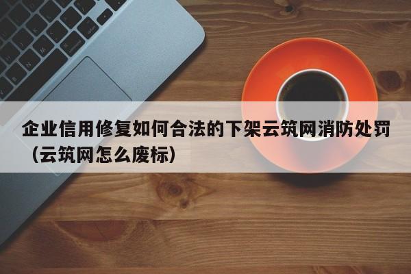 企业信用修复如何合法的下架云筑网消防处罚（云筑网怎么废标）