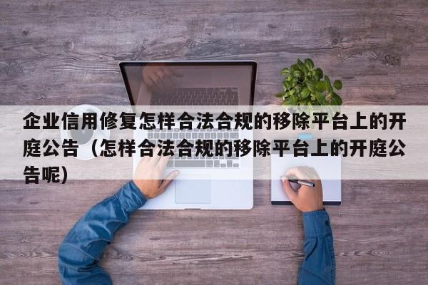 企业信用修复怎样合法合规的移除平台上的开庭公告（怎样合法合规的移除平台上的开庭公告呢）