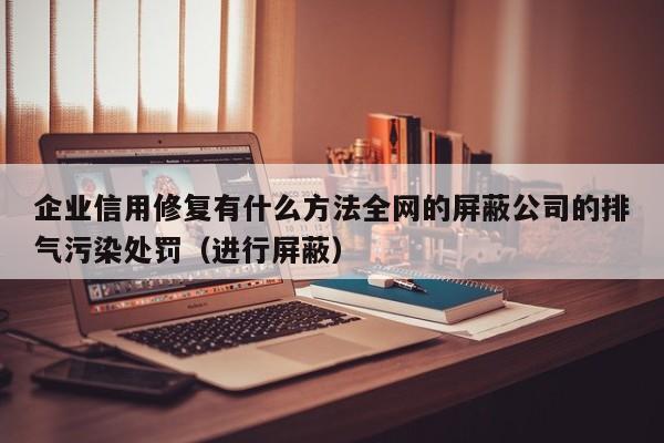 企业信用修复有什么方法全网的屏蔽公司的排气污染处罚（进行屏蔽）