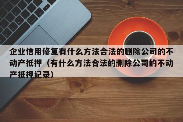 企业信用修复有什么方法合法的删除公司的不动产抵押（有什么方法合法的删除公司的不动产抵押记录）