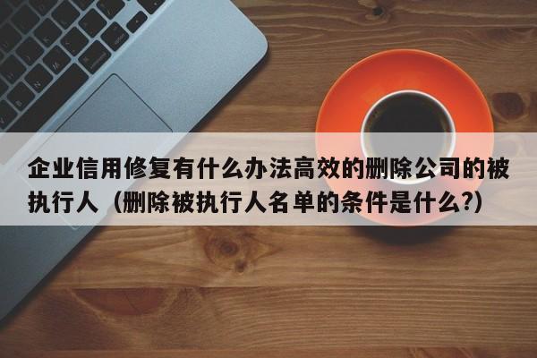 企业信用修复有什么办法高效的删除公司的被执行人（删除被执行人名单的条件是什么?）