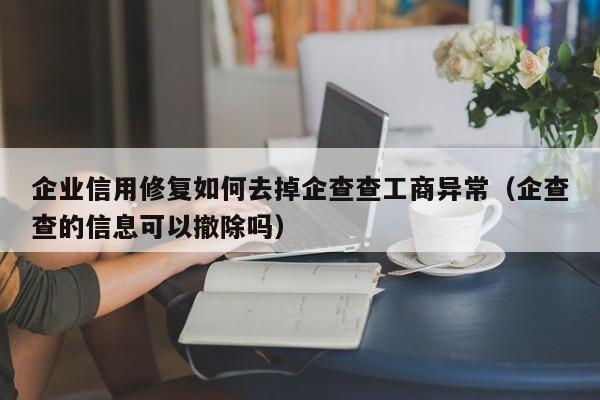 企业信用修复如何去掉企查查工商异常（企查查的信息可以撤除吗）
