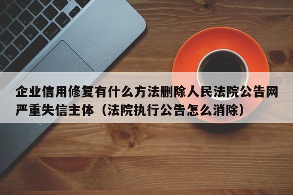 企业信用修复有什么方法删除人民法院公告网严重失信主体（法院执行公告怎么消除）