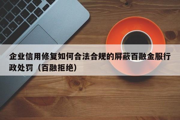 企业信用修复如何合法合规的屏蔽百融金服行政处罚（百融拒绝）
