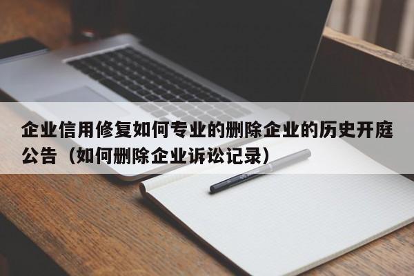 企业信用修复如何专业的删除企业的历史开庭公告（如何删除企业诉讼记录）