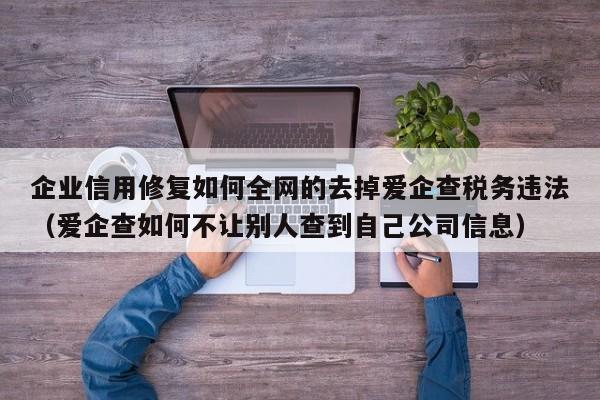 企业信用修复如何全网的去掉爱企查税务违法（爱企查如何不让别人查到自己公司信息）