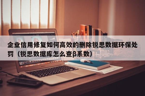 企业信用修复如何高效的删除锐思数据环保处罚（锐思数据库怎么查β系数）