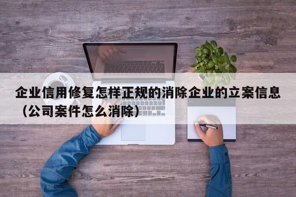 企业信用修复怎样正规的消除企业的立案信息（公司案件怎么消除）