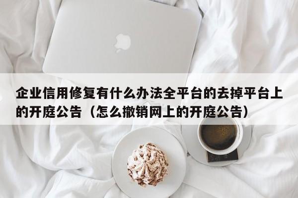 企业信用修复有什么办法全平台的去掉平台上的开庭公告（怎么撤销网上的开庭公告）