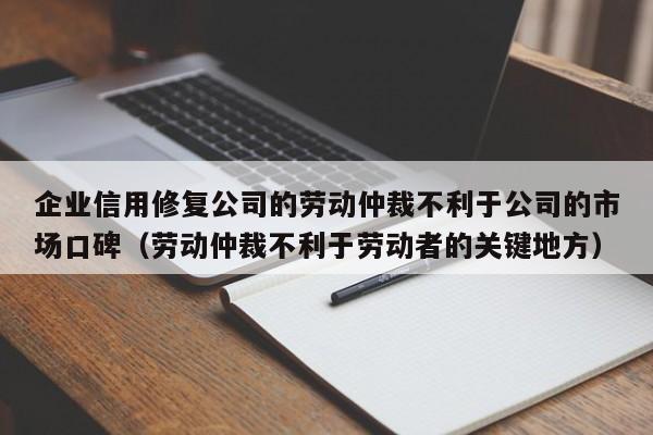 企业信用修复公司的劳动仲裁不利于公司的市场口碑（劳动仲裁不利于劳动者的关键地方）